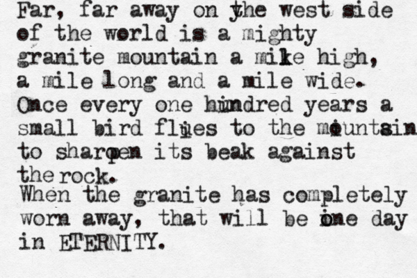 Far, far away on y the west side of the world is a mighty granite mountain a mike l l high, a mile long and a mile wide. Once every one hin undred years a small bird flues to the miuntsin o a to sharoen its beak against the p rock. When the granite has completely worn away, that will be ine o o day in ETERNITY. i 