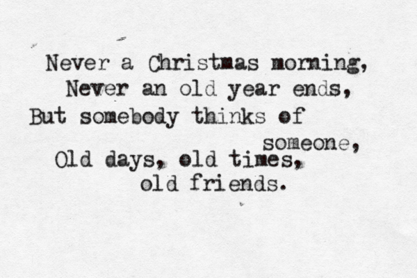Never a Christmas morning, Never an old year ends, But somebody thinks of someone, Old days, old times, old friends . 