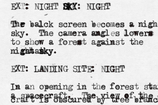 EXT: NIGHT S K l SKY KY Y D SKY: NIGHT Thr e balck screen becomes a nigh sky. The camera angles lowers to show a forest against the nigahat ght sky sky. EXT: LANDING SITE: NIGHT In an opening in the forest stan a spacecraft. The view of the craft is obscured by tree branch 