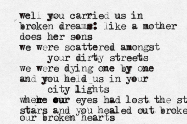 well you carried us in broken dreams: like a mother does her sons we were scattered amongst your dirty streets we were dying one by one and you held us in your city lights where ou h n our eyes had lost the stars stars and you healed out brokee our broken hearts