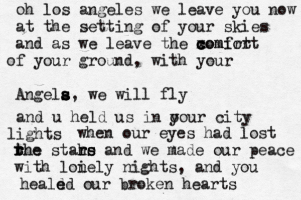 oh los angeles we leave you now at the setting of your skies and as we leave the xomirt c c c comfort f y o our ground, with your Angela s s s s, we wil l fly and u held us in o your city igh l ts when our eyes had lost he rhe r t r t r the stars rs and we made our peace i with lonely nights, and you heald e ed our broken hearts