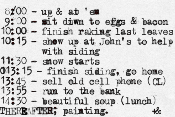 8/00 : - up & ar t 'em 9:00 - sit diw own to efg ggs & bacon 10:00 - finish raking last leaves 10:15 - show up at John's to help with siding 11:30 - snow starts 0 113:15 - finish siding, go home 13:45 - sell old cell phone (CL) 13:55 - run to the bank 14:30 - beautiful soup (lunch) THERR E EAFTER; painting. +& 