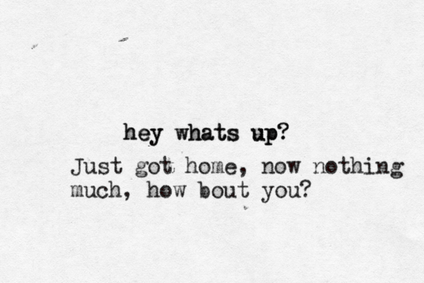 hey whats up? hey whats up? Just got home, now nothing much, how bout you?