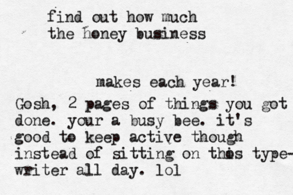 find out how much the honey business makes each year! Gosh, 2 pages of things you got done. your a busy bee. it's good to keep active though instead of sitting on tho is type- writer all day. lol
