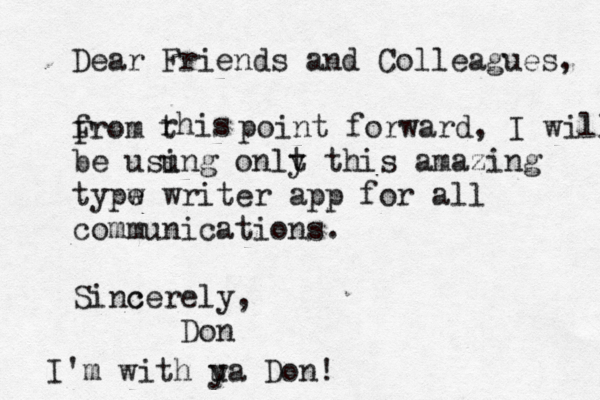Dear Friends and Colleagues, from F rhis t point forward, I will be usu ing onlt y this amazing typw e writer app for all communications. Sinc cerely, Don I'm with u ya Don!
