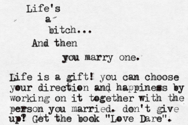Life's a bitch... … And then you marry one. Life is a gift! you can choose your direction and happiness by working on it together with the person you married. don't give up? ! Get the book "Love Dare". 