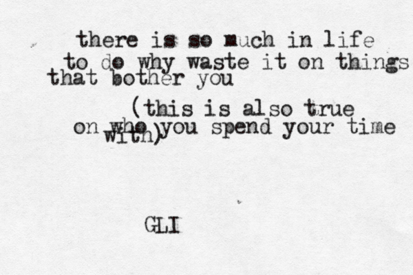 there is so much in life to do why waste it on things that bother you (this is also true on who you spend your time with) GLI 