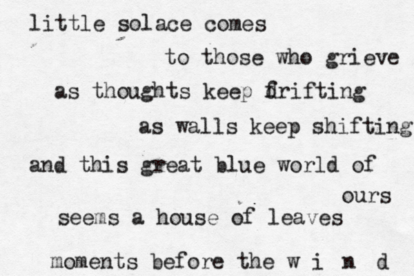 little solace comes to those who grieve as thoughts keep f drifting as walls keep shifting and this great blue world of ours seems a house of leaves moments before the w i n d 
