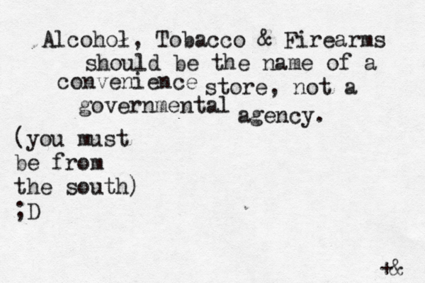 Alcohol, Tobacco & Firearms should be the name of a convenience store, not a governmental agency. (you must be from the south) ;D +@ & 