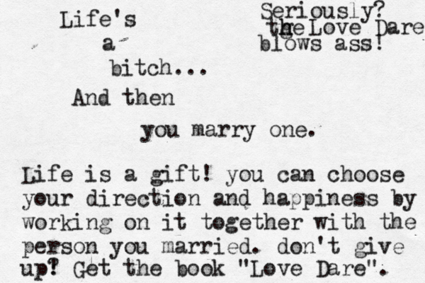 Life's a bitch... … And then you marry one. Life is a gift! you can choose your direction and happiness by working on it together with the person you married. don't give up? ! Get the book "Love Dare". Seriously? tge h h Love Dare blows ass ! 