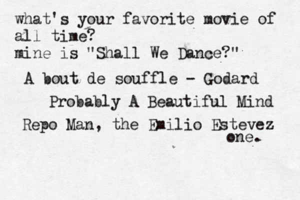 what's your favorite movie of all time? mine is "Shall We Dance?" A bout de souffle - Godard Probably A Beautiful Mind Repo Man, the Emilio Estevez one. 