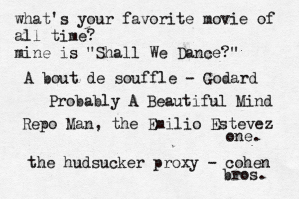 what's your favorite movie of all time? mine is "Shall We Dance?" A bout de souffle - Godard Probably A Beautiful Mind Repo Man, the Emilio Estevez one. the hudsucker proxy - cohen bros. 