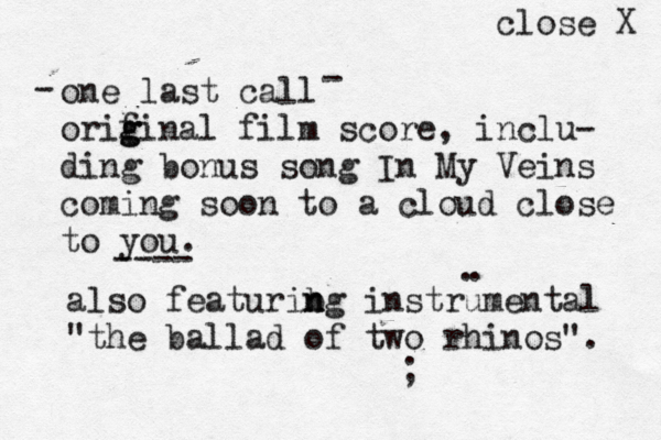 one last call orif g ginal film score, inclu- ding bonus song In My Veins coming soon to a cloud close to you. ---- also featurib n ng instrumental "the ballad of two rhinos". . . - - ; close X 