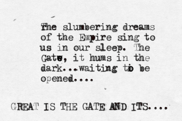 rhe T slumbering dreams of the Empire sing to us in our sleep. The Gatw e e e , it hums in the dark...waiting ti o o be opened.... GREAT IS THE GATE AND ITS .... 
