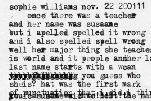 sophie williams nov. 22 200111 once there was a teacher and her name was susaane but i apelled spelled it wrong and i also spelled spell wrong well her major thing she teaches is world and it people ans dher last last name starts with a wcan t yyyyyy youyufhjjghghj bbbbbbbbbbbbbb gggggggggg you guess who sheis? hat was the first mark of punctuation that i did i think you can not wait to hest the name!!!! k it is susane wichwr!!!!!!!! 