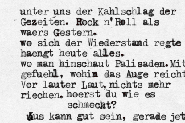 unter uns der Kahlschlag der Gezeiten. Rock n'Roll als waers Gestern. wo sich der Wiederstand regte haengt heute alles. wo man hinschaut Palisaden.Mit gefuehl, wohin das Auge reicht Vor lauter Laut nichts mehr riechen. , hoerst du wie es schmech kt? 3 A Aus kann gut sein, gerade u jetz 
