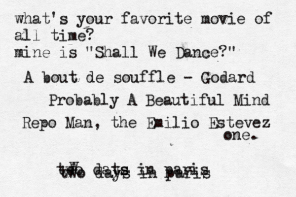 what's your favorite movie of all time? mine is "Shall We Dance?" A bout de souffle - Godard Probably A Beautiful Mind Repo Man, the Emilio Estevez one. te wo w dats ys in paris two days in paris