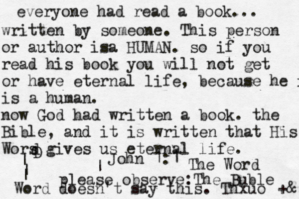 everyone had read a book... written by someone . This person or author isa HUMAN. so if you read his book you will not get or have eternal life , because he is is a human . now God had written a book. the Bible, and it is written that His Wors gives us eternal life . D d | | | Word ^ <| please observe: The Buble doesn't say this . Thxuo +& John 1:1 The Word 