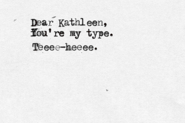 Dear Kathleen, i You Y 're my type. Teeee-heeee.
