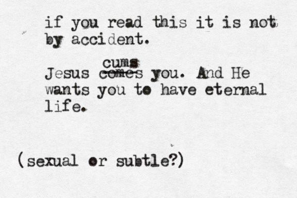 if you read this it is not by accident . Jesus comes you . And He wants you to have eternal life . (sexual or subtle?) ---- cums 
