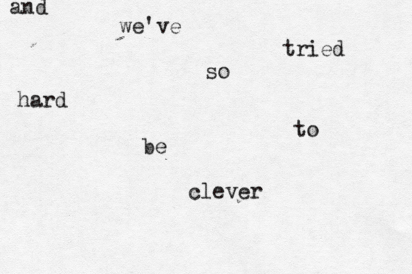 and we've tried so hard to be clever