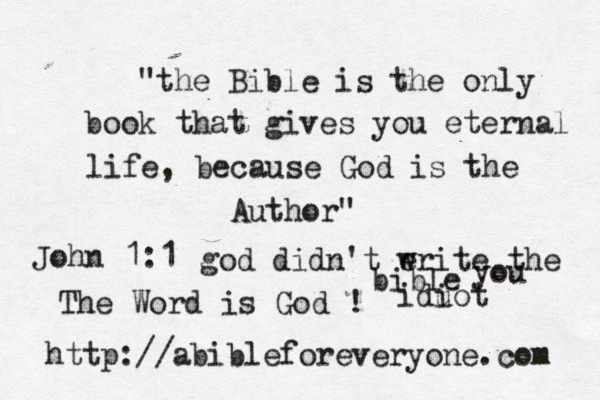 "the Bible is the only book that gives you eternal life, because God is the Author" http://abibleforeveryone.com John 1:1 The Word is God ! god didn't eri w te the bible you idu iot 