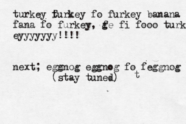 t turkey f turkey fo furkey banana fana fo furkey, g fe fi fooo turkeyy eyyyyyyy!!!! next; egn gnog eggnog fo feggnog (stay tuned) 