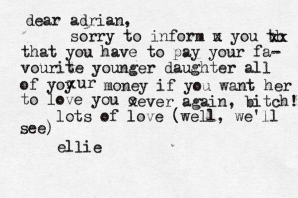 dear adrian, sorry to inform u x you th xx that you have to pay your fa- vourite younger daughter all of yoy x ur money if you want her to love you o xever again, bitch! lots of love (well, we'll see) ellie 
