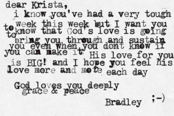 dear Krista, i know you've had a very tough week this week but I want you to know that God's love is going to bring you through and sustain you even when you dont know if you can make it His love for you is BIG! and I hope you feel his love more and mote r each day God loves you deeply grace & peace Bradley ;-) 