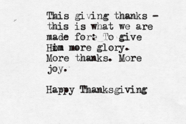 This giving thanks - this is what we are made fore : To give Ho im im more glory. More thanks. More joy. Happy Thanksgiving 