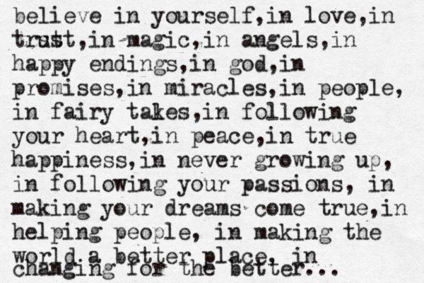 believe in yourself,in love,in trst ust,in magic,in angels,in happy endings, in god,in promises,in miracles,in people, in fairy takes l ,in following your heart, in peace,in true happiness,in never growing up, in following your passions, in making your dreams come true,in helping people , in making the world a better place, in changing for the better... 