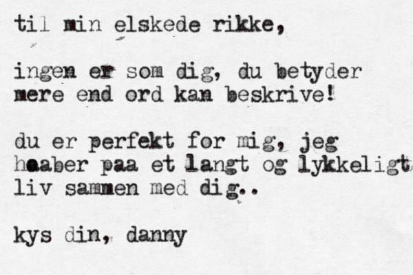 til min elskede rikke, ingen er som dig, du betyder mere end ord kan beskrive! du er perfekt for mig, jeg ho aaber paa et langt og lykkeligt liv sammen med dig < .. kys din, danny