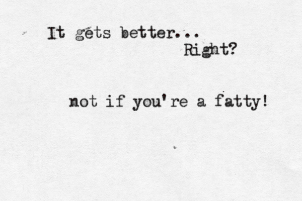 It gets better... Right? not if you're a fatty! 