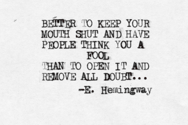 BETTER TO KEEP YOUR MOUTH SHUT AND HAVE PEOPLE THINK YOU A FOOL THAN TO OPEN IT AND REMOVE ALL DOUBT... -E. Hemingway