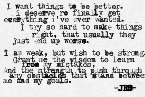 I want things to be better. i deserve ro finally get ec verything i've ever wanted. I try so hard to make things right, that usually they just end up worsw e e e. i I am weak, but wish to be strong. Grant me the wisdom to learn feom rom r rom my mistakes, And the strength to push through any obsticles a acles that stand between me and my goals. JRS JRS JRS S S S S D E R R R J -JRS- 