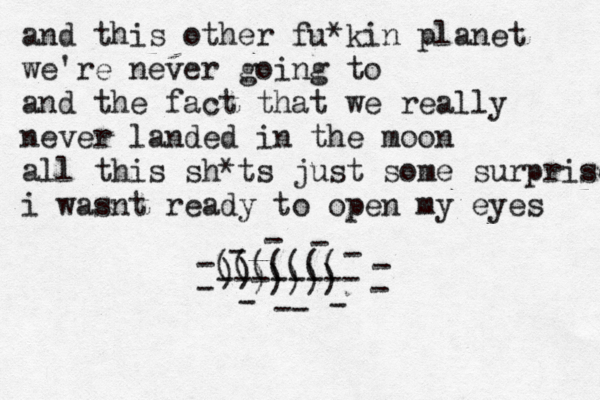 and this other fu*kin planet we're never going to and the fact that we really never landed in the moon all this sh*ts just some surprise i wasnt ready to open my eyes -------- - - - - - - - - -- - - ((((((( )) ))))) 