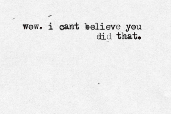 wow. i cant believe you did that. 