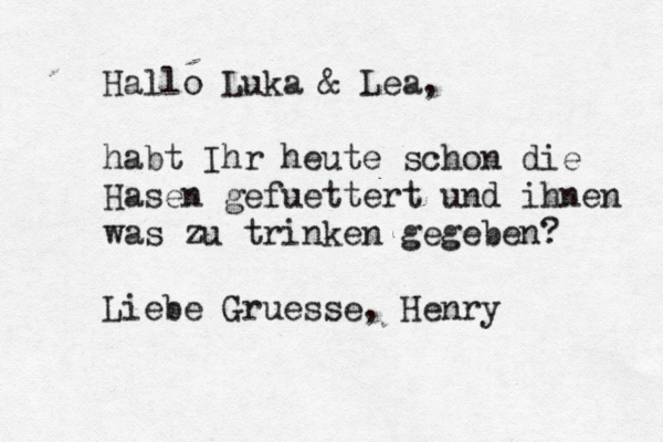 Hallo Luka & Lea, habt Ihr heute schon die Hasen gefü uettert und ihnen was zu trinken gegeben? Liebe Grueß sse, Henry 