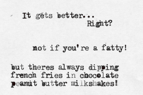 It gets better... Right? not if you're a fatty! but theres always dipping french fries in co hocolate peanit u butter milkshakes!