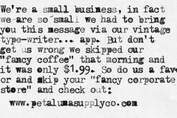 W We're a small business, in fact we are so small we had to bring you this message via our vintage type-writer... app. But don't get us wrong we skipped our "fancy coffee" that morning and it was only $1.99. So do us a favor - or and skip your "fancy corporate store" and check out : www.petalumasupplyco.com 