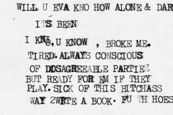 WILL U EVA KNO HOW ALONE & DARK ITS BEEN I KNI O,U KNOW , BROKE ME. TIRED.ALWAYS CONSCIOUS OF DO ISAGREEABLE PARTIEZ BUT READY FOR EM IF THEY PLAY.SICK OF THIS BITCHASS WAY 2WITE A BOOK R . FU TH HOES 