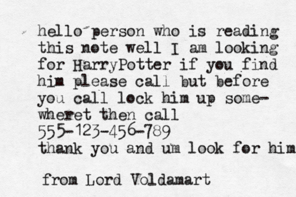 hello person who is reading this note well I am looking for HarryPotter if you find him please call but before you call lock him up some- wheret then call 555-123-456-789 thank you and um look for him from Lord Voldamart