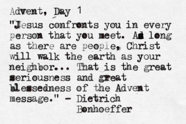 Advent, Day 1 "Jesus confronts you in every person that you meet. Ad s s s s s long as there are people, Christ will walk the earth as your neighbor... That is the great seriousness and great blessedness of the Advent message." - Dietrich Bonhoeffer