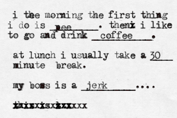 i te he morning the first thing do i is _________. the i n x z z z i like o t go and drink ___________. at lunch i usually take a ____ minute break . my boss is a __________.... this is l xx z z zzz x zxx xxxxxxxx xxxxxx xxxxxxxxx pee coffee 30 jerk 