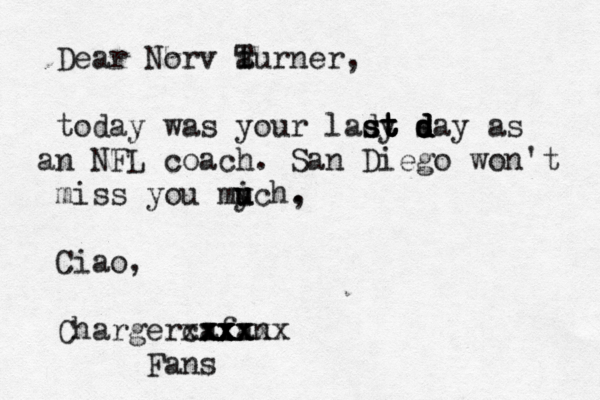 Dear Norv a T turner, today was your lady s s s st t t t t d d d day as n a NFL coach . San Diego won't miss you mich u u y , . Ciao, Charger afan xx x xx xxxxx x x xx c Fans