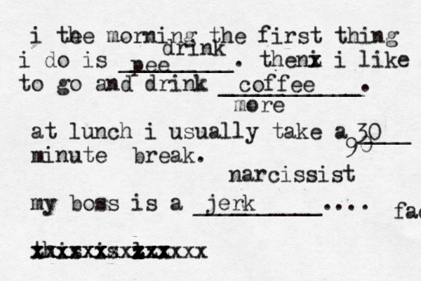 i te he morning the first thing do i is _________. the i n x z z z i like o t go and drink ___________. at lunch i usually take a ____ minute break . my boss is a __________.... this is l xx z z zzz x zxx xxxxxxxx xxxxxx xxxxxxxxx pee coffee 30 jerk face drink more 90 narcissist 