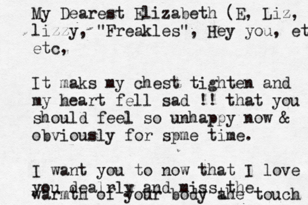 My Dearest Elizabeth (E, Liz, lizzy, "Freakles", Hey you, etc etc, It maks my chest tighten and my heart fell sad !! that you should feel so unhappy now & obviously for spme time. I want you to now that I love you dealrly and miss the war mth of your body a the touch 