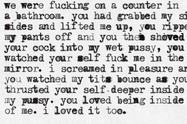 we were fucking on a counter in a bathroom. you had grabbed my sides sides and lifted me up, you ripped my pants off and you theb n shived oved your cock into my wet pussy, you wat watched your self fuck me in the mitr mirror. i screamed in pleasure and you watched my tits bounce as you thr thrusted your self deeper inside my pussy. you loved being inside of me. i loved it too