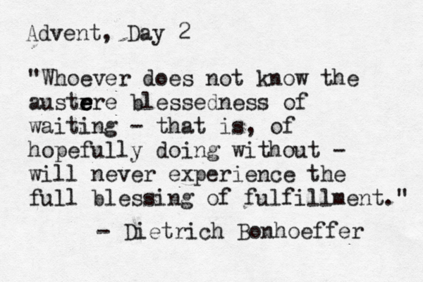 Advent, Day 2 "Whoever does not know the austrre e e e e blessedness of waiting - that is, of hopefully doing without - will never experience the full blessing of fulfillment." - Dietrich Bonhoeffer 