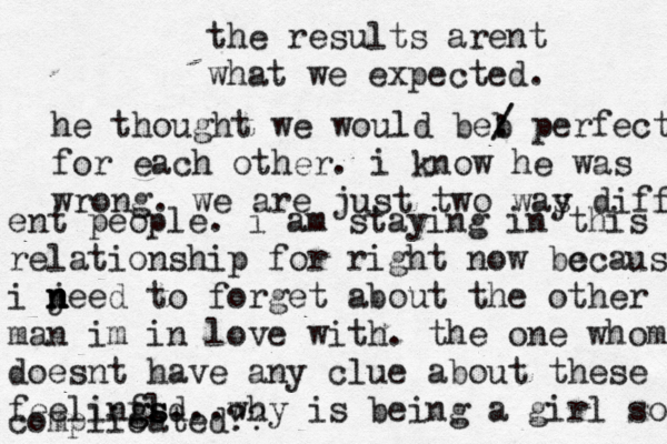 the results arent what we expected. he thought we would beb / / : perfect for each other. i know he was wrong. we are just two was y diff ent people . i am staying in this relationship for right now bc ecausr i jee n n n d to forget about the other man im in love with. the one whom doesnt have any clue about these feelinfl g gsd s...why is being a girl so complicated?? 